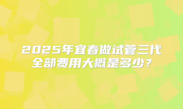 2025年宜春做试管三代全部费用大概是多少？