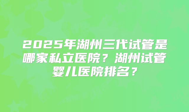 2025年湖州三代试管是哪家私立医院？湖州试管婴儿医院排名？