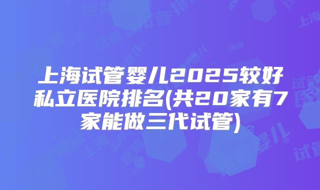上海试管婴儿2025较好私立医院排名(共20家有7家能做三代试管)