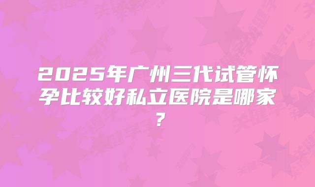 2025年广州三代试管怀孕比较好私立医院是哪家？