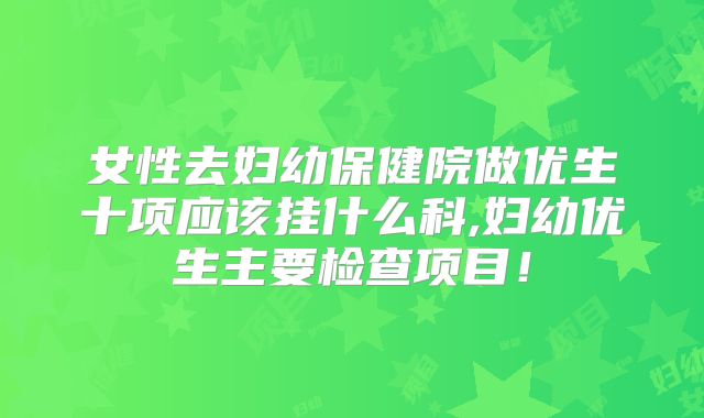 女性去妇幼保健院做优生十项应该挂什么科,妇幼优生主要检查项目！