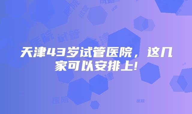 天津43岁试管医院，这几家可以安排上!