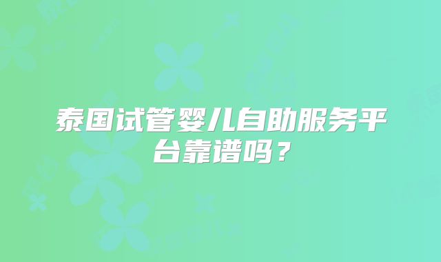 泰国试管婴儿自助服务平台靠谱吗？