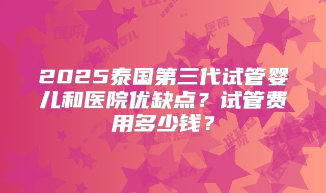 2025泰国第三代试管婴儿和医院优缺点？试管费用多少钱？