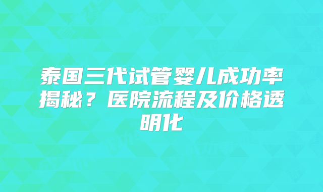 泰国三代试管婴儿成功率揭秘？医院流程及价格透明化