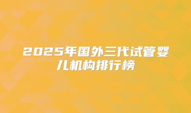 2025年国外三代试管婴儿机构排行榜