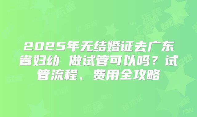 2025年无结婚证去广东省妇幼 做试管可以吗？试管流程、费用全攻略