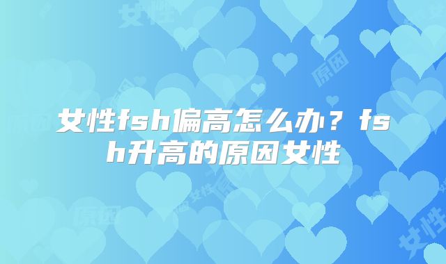 女性fsh偏高怎么办?fsh升高的原因女性