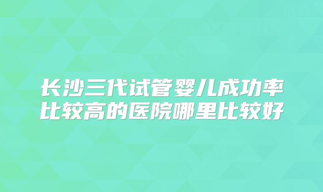 长沙三代试管婴儿成功率比较高的医院哪里比较好