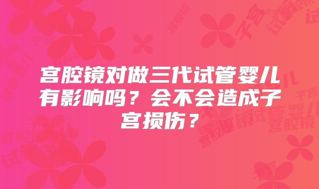 宫腔镜对做三代试管婴儿有影响吗?会不会造成子宫损伤?
