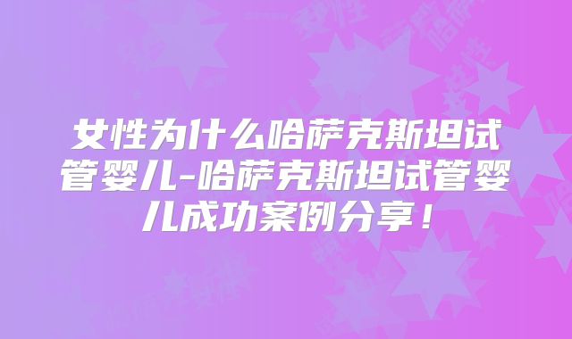 女性为什么哈萨克斯坦试管婴儿-哈萨克斯坦试管婴儿成功案例分享!