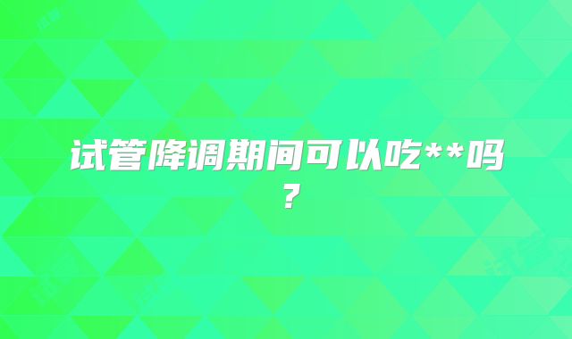 试管降调期间可以吃**吗？