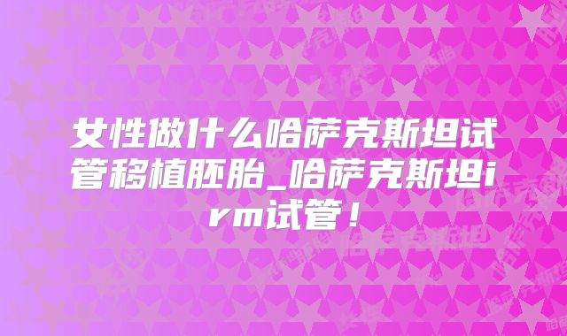 女性做什么哈萨克斯坦试管移植胚胎_哈萨克斯坦irm试管!