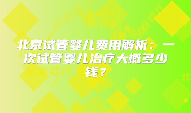 北京试管婴儿费用解析：一次试管婴儿治疗大概多少钱？