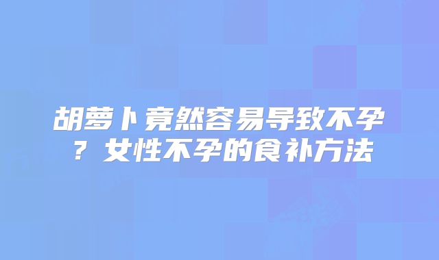 胡萝卜竟然容易导致不孕？女性不孕的食补方法