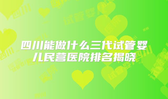 四川能做什么三代试管婴儿民营医院排名揭晓