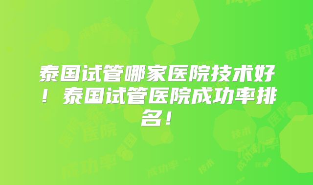 泰国试管哪家医院技术好!泰国试管医院成功率排名!