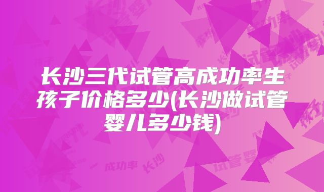 长沙三代试管高成功率生孩子价格多少(长沙做试管婴儿多少钱)