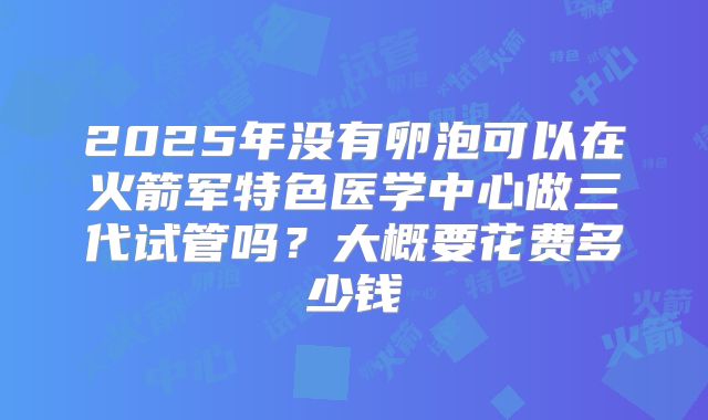 2025年没有卵泡可以在火箭军特色医学中心做三代试管吗?大概要花费多少钱