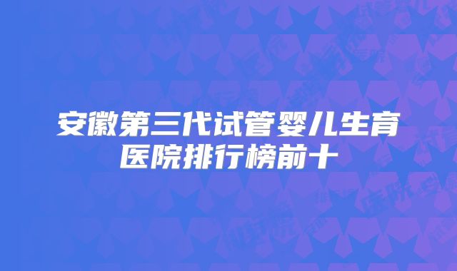 安徽第三代试管婴儿生育医院排行榜前十