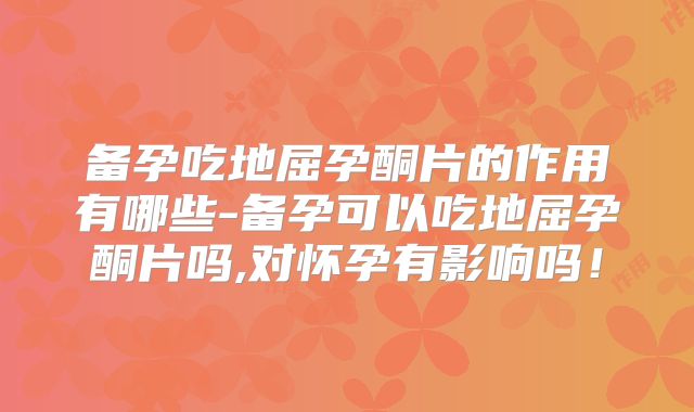 备孕吃地屈孕酮片的作用有哪些-备孕可以吃地屈孕酮片吗,对怀孕有影响吗!