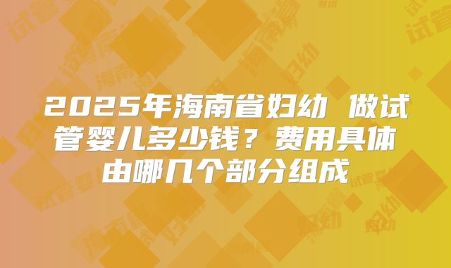 2025年海南省妇幼 做试管婴儿多少钱？费用具体由哪几个部分组成