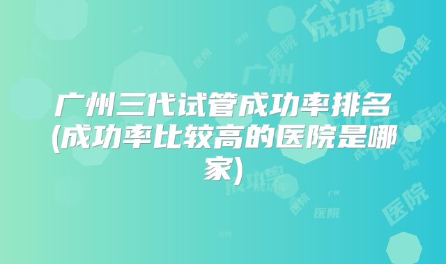 广州三代试管成功率排名(成功率比较高的医院是哪家)