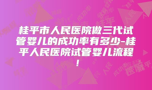 桂平市人民医院做三代试管婴儿的成功率有多少-桂平人民医院试管婴儿流程！