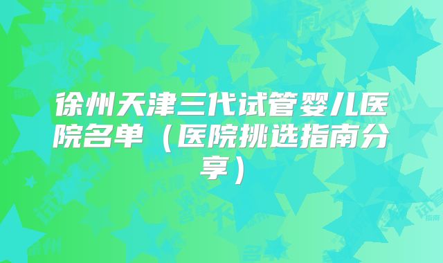 徐州天津三代试管婴儿医院名单（医院挑选指南分享）