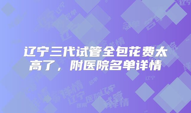 辽宁三代试管全包花费太高了，附医院名单详情