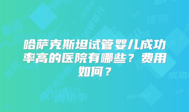 哈萨克斯坦试管婴儿成功率高的医院有哪些？费用如何？