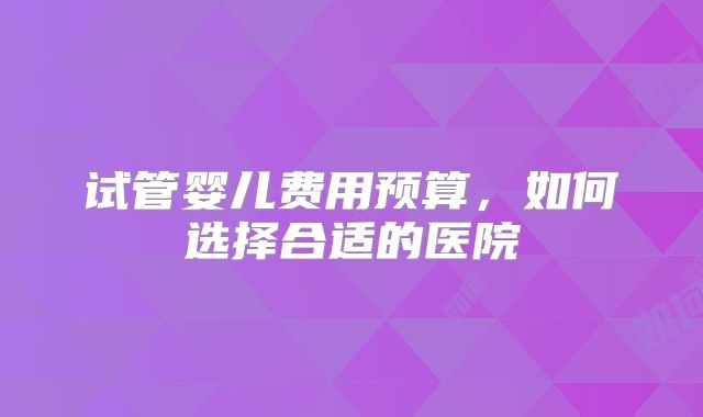 试管婴儿费用预算,如何选择合适的医院