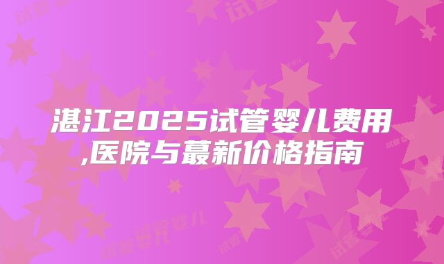 湛江2025试管婴儿费用,医院与蕞新价格指南