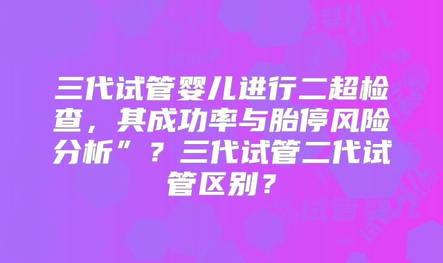 三代试管婴儿进行二超检查，其成功率与胎停风险分析”？三代试管二代试管区别？