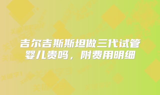 吉尔吉斯斯坦做三代试管婴儿贵吗,附费用明细