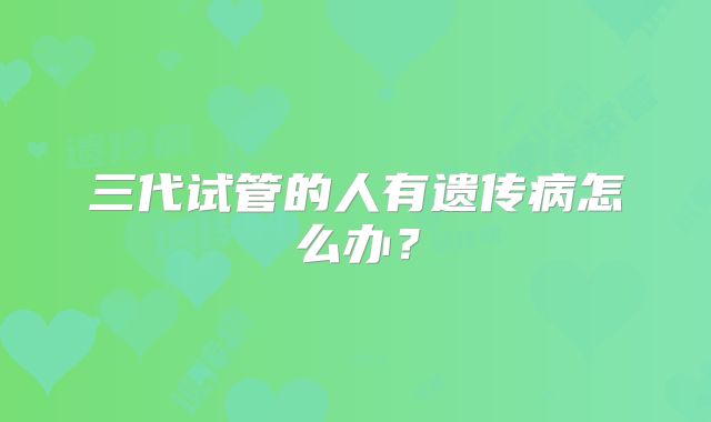 三代试管的人有遗传病怎么办?
