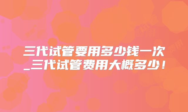三代试管要用多少钱一次_三代试管费用大概多少！