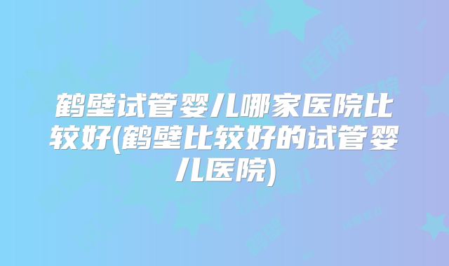 鹤壁试管婴儿哪家医院比较好(鹤壁比较好的试管婴儿医院)