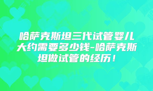 哈萨克斯坦三代试管婴儿大约需要多少钱-哈萨克斯坦做试管的经历！