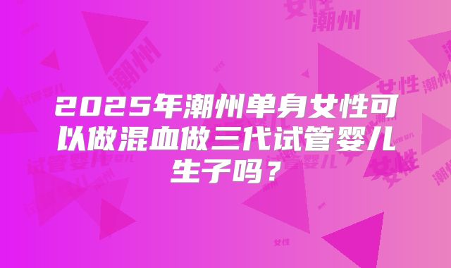 2025年潮州单身女性可以做混血做三代试管婴儿生子吗?