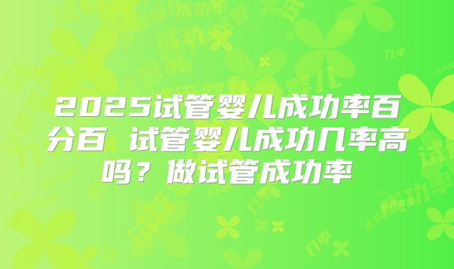 2025试管婴儿成功率百分百 试管婴儿成功几率高吗？做试管成功率