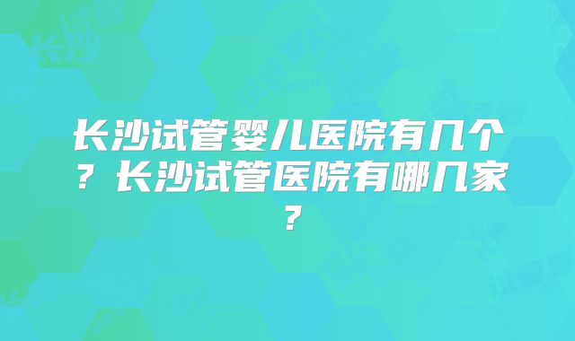 长沙试管婴儿医院有几个?长沙试管医院有哪几家?