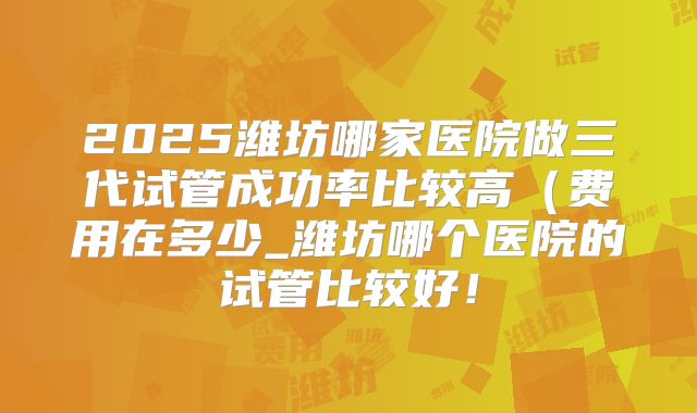 2025潍坊哪家医院做三代试管成功率比较高（费用在多少_潍坊哪个医院的试管比较好！