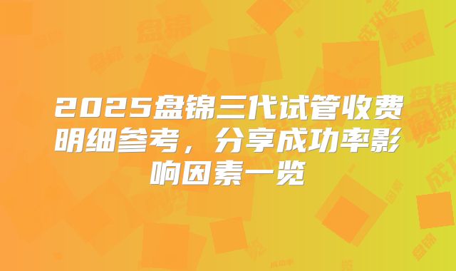 2025盘锦三代试管收费明细参考，分享成功率影响因素一览