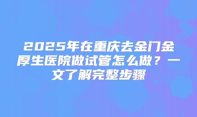 2025年在重庆去金门金厚生医院做试管怎么做？一文了解完整步骤