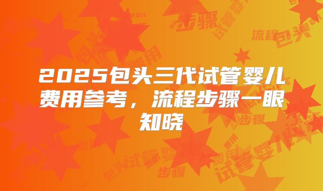 2025包头三代试管婴儿费用参考，流程步骤一眼知晓