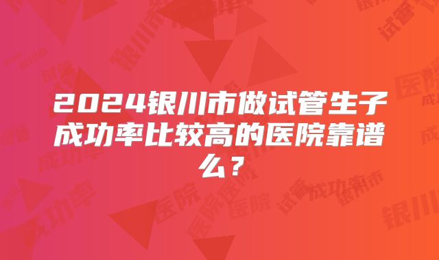 2024银川市做试管生子成功率比较高的医院靠谱么？