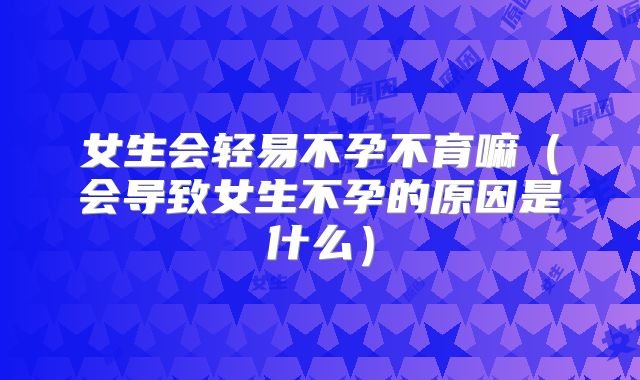 女生会轻易不孕不育嘛（会导致女生不孕的原因是什么）