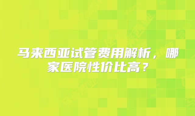 马来西亚试管费用解析,哪家医院性价比高?