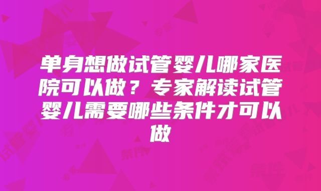 单身想做试管婴儿哪家医院可以做?专家解读试管婴儿需要哪些条件才可以做